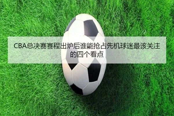 CBA总决赛赛程出炉后谁能抢占先机球迷最该关注的四个看点