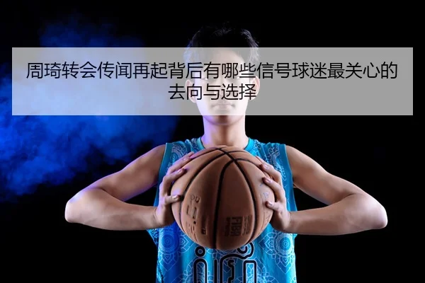 周琦转会传闻再起背后有哪些信号球迷最关心的去向与选择